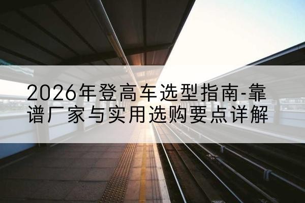 泽州登高车厂家推荐-2026年登高车选型指南-靠谱厂家与实用选购要点详解