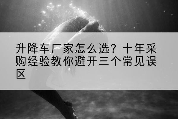 泽州升降车厂家-怎么选?十年采购经验教你避开三个常见误区