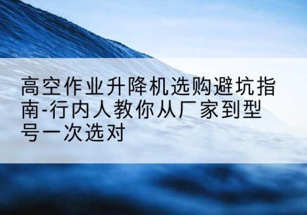 泽州升降平台厂家-高空作业升降机选购避坑指南-行内人教你从厂家到型号一次选对