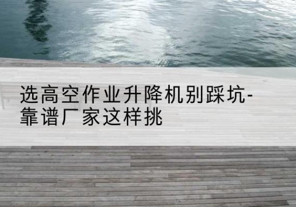 泽州剪叉式升降机厂家-选高空作业升降机别踩坑-靠谱厂家这样挑
