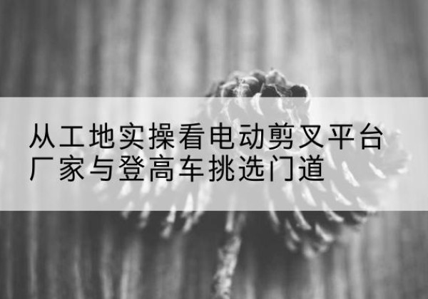 泽州电动剪叉升降平台厂家-从工地实操看电动剪叉平台厂家与登高车挑选门道