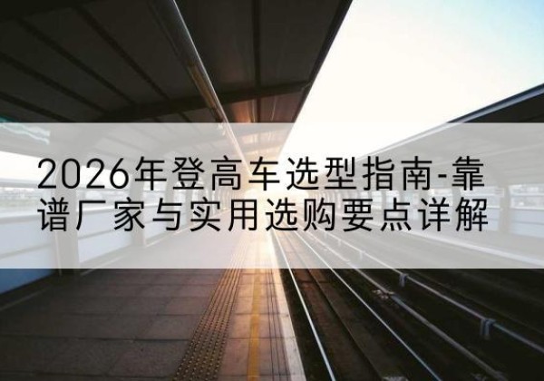 泽州登高车厂家推荐-2026年登高车选型指南-靠谱厂家与实用选购要点详解